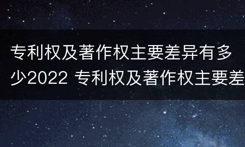 专利权及著作权主要差异有多少2022 专利权及著作权主要差异有多少2022年