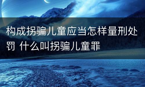 构成拐骗儿童应当怎样量刑处罚 什么叫拐骗儿童罪