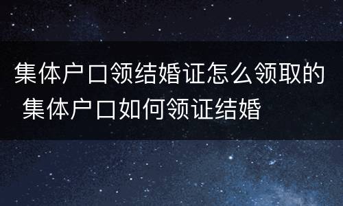 集体户口领结婚证怎么领取的 集体户口如何领证结婚