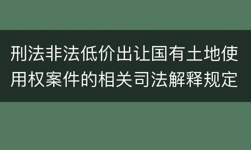 刑法非法低价出让国有土地使用权案件的相关司法解释规定有哪些主要内容