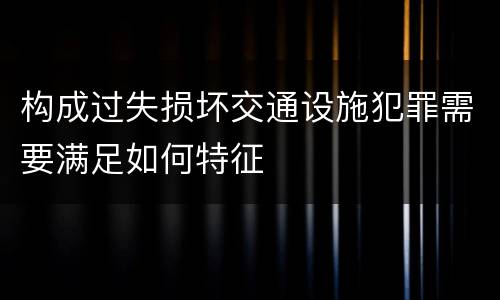 构成过失损坏交通设施犯罪需要满足如何特征