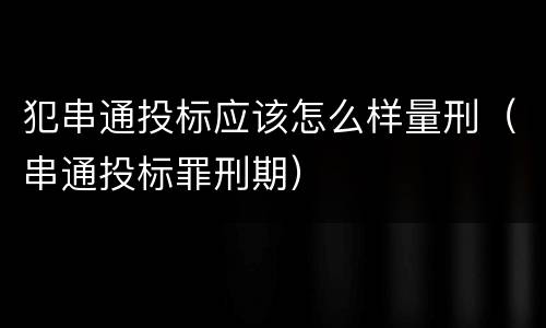 犯串通投标应该怎么样量刑（串通投标罪刑期）