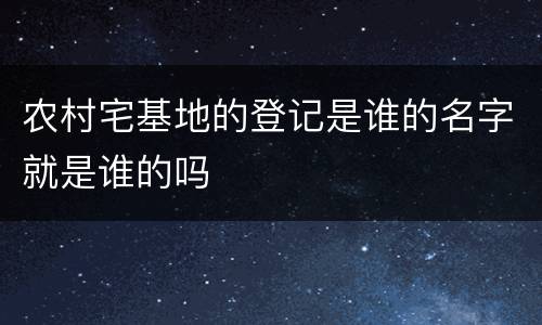 农村宅基地的登记是谁的名字就是谁的吗