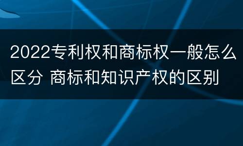 2022专利权和商标权一般怎么区分 商标和知识产权的区别