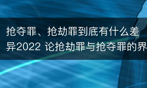 抢夺罪、抢劫罪到底有什么差异2022 论抢劫罪与抢夺罪的界限