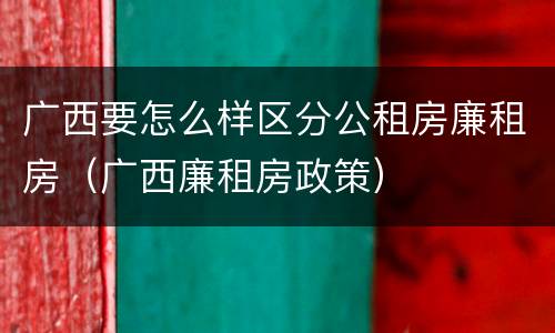广西要怎么样区分公租房廉租房（广西廉租房政策）