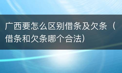 广西要怎么区别借条及欠条（借条和欠条哪个合法）