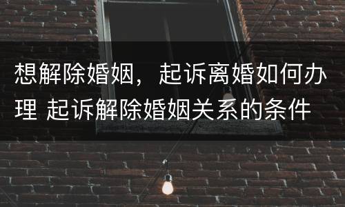 想解除婚姻，起诉离婚如何办理 起诉解除婚姻关系的条件