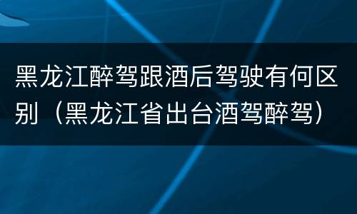 黑龙江醉驾跟酒后驾驶有何区别（黑龙江省出台酒驾醉驾）