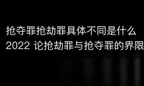 抢夺罪抢劫罪具体不同是什么2022 论抢劫罪与抢夺罪的界限