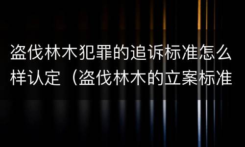 盗伐林木犯罪的追诉标准怎么样认定（盗伐林木的立案标准）