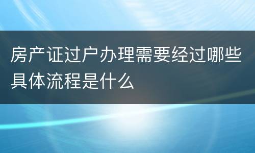 房产证过户办理需要经过哪些具体流程是什么