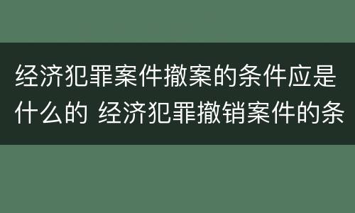 经济犯罪案件撤案的条件应是什么的 经济犯罪撤销案件的条件