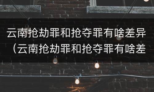 云南抢劫罪和抢夺罪有啥差异（云南抢劫罪和抢夺罪有啥差异嘛）