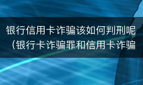 银行信用卡诈骗该如何判刑呢（银行卡诈骗罪和信用卡诈骗罪）