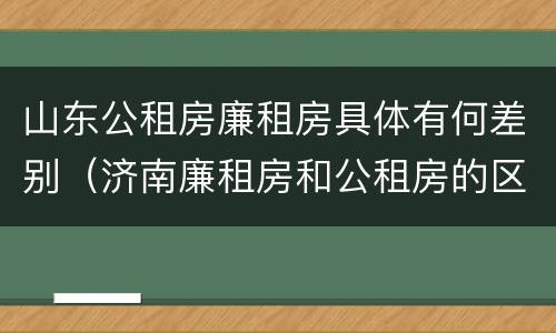 山东公租房廉租房具体有何差别（济南廉租房和公租房的区别）
