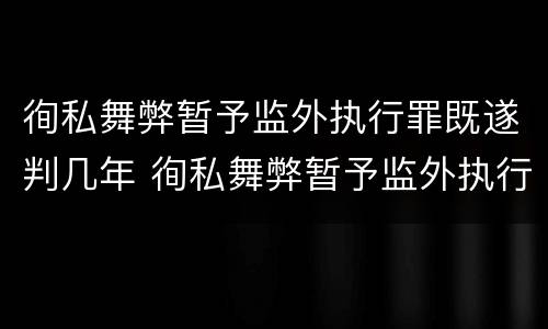 徇私舞弊暂予监外执行罪既遂判几年 徇私舞弊暂予监外执行罪既遂判几年以上