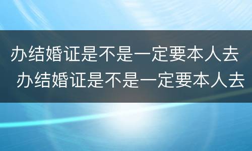 办结婚证是不是一定要本人去 办结婚证是不是一定要本人去办