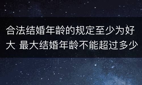 合法结婚年龄的规定至少为好大 最大结婚年龄不能超过多少