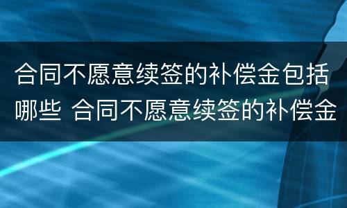合同不愿意续签的补偿金包括哪些 合同不愿意续签的补偿金包括哪些项目