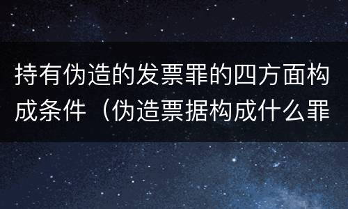 持有伪造的发票罪的四方面构成条件（伪造票据构成什么罪）