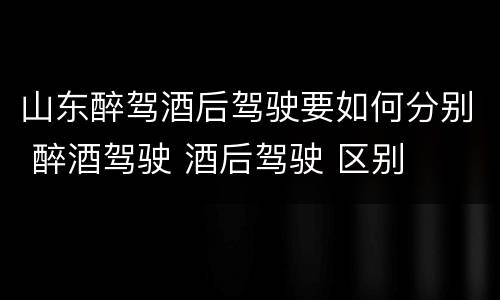 山东醉驾酒后驾驶要如何分别 醉酒驾驶 酒后驾驶 区别