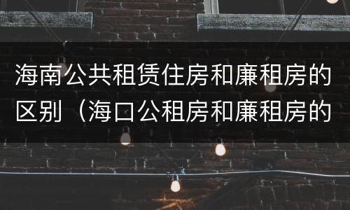 海南公共租赁住房和廉租房的区别（海口公租房和廉租房的区别）