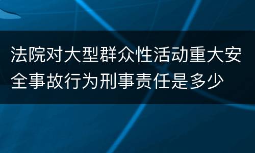 法院对大型群众性活动重大安全事故行为刑事责任是多少