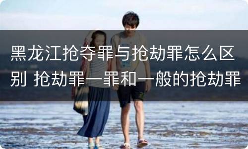 黑龙江抢夺罪与抢劫罪怎么区别 抢劫罪一罪和一般的抢劫罪