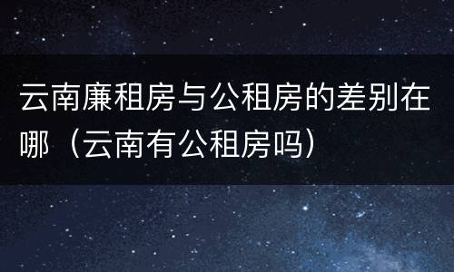 云南廉租房与公租房的差别在哪（云南有公租房吗）