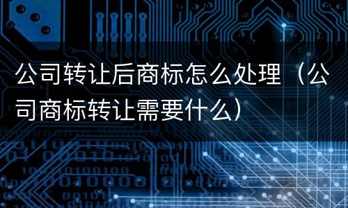 公司转让后商标怎么处理（公司商标转让需要什么）