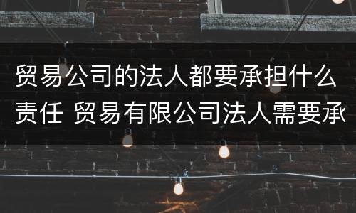贸易公司的法人都要承担什么责任 贸易有限公司法人需要承担什么责任