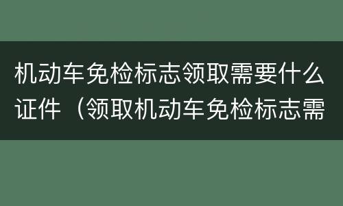 机动车免检标志领取需要什么证件（领取机动车免检标志需要什么手续）