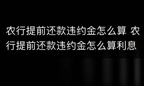 农行提前还款违约金怎么算 农行提前还款违约金怎么算利息