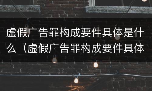 虚假广告罪构成要件具体是什么（虚假广告罪构成要件具体是什么意思）