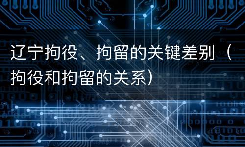 辽宁拘役、拘留的关键差别（拘役和拘留的关系）