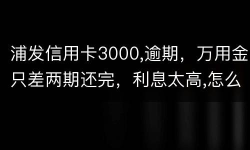 浦发信用卡3000,逾期，万用金只差两期还完，利息太高,怎么处理好