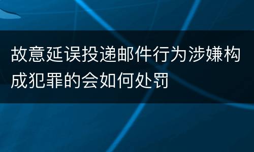 故意延误投递邮件行为涉嫌构成犯罪的会如何处罚