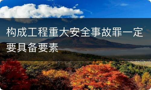 构成工程重大安全事故罪一定要具备要素