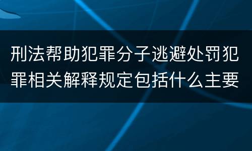 刑法帮助犯罪分子逃避处罚犯罪相关解释规定包括什么主要内容