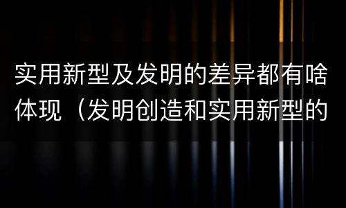 实用新型及发明的差异都有啥体现（发明创造和实用新型的区别）