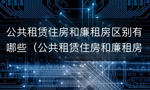 公共租赁住房和廉租房区别有哪些（公共租赁住房和廉租房区别有哪些呢）