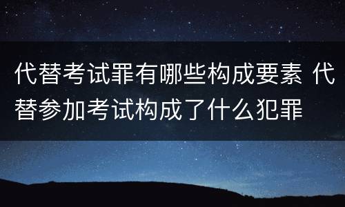 代替考试罪有哪些构成要素 代替参加考试构成了什么犯罪