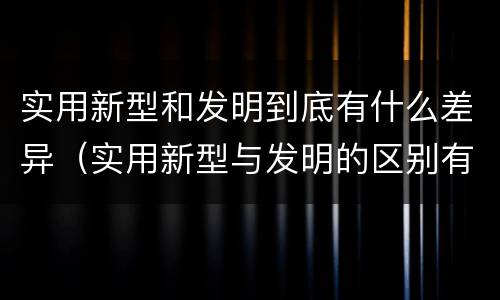 实用新型和发明到底有什么差异（实用新型与发明的区别有哪些）