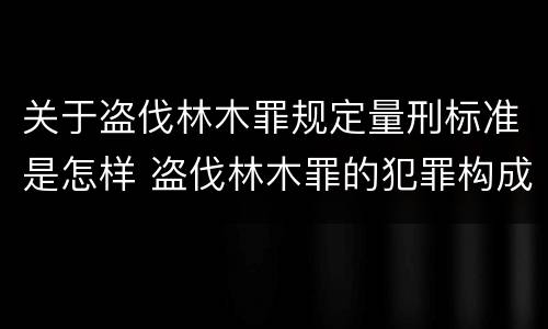 关于盗伐林木罪规定量刑标准是怎样 盗伐林木罪的犯罪构成