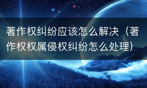 著作权纠纷应该怎么解决（著作权权属侵权纠纷怎么处理）