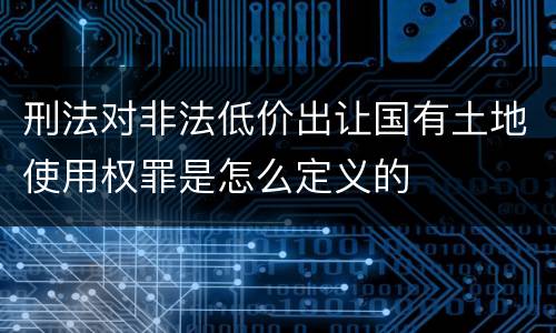 刑法对非法低价出让国有土地使用权罪是怎么定义的