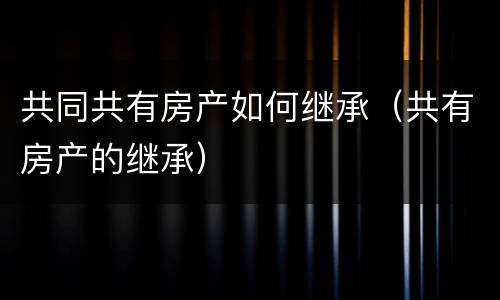 共同共有房产如何继承（共有房产的继承）