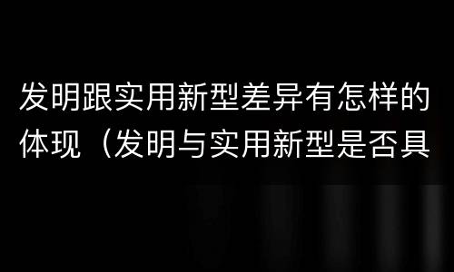 发明跟实用新型差异有怎样的体现（发明与实用新型是否具有实用性）