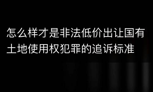 怎么样才是非法低价出让国有土地使用权犯罪的追诉标准